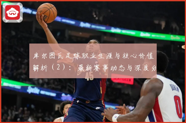 库尔图瓦足球职业生涯与核心价值解析（2）：最新赛事动态与深度分析