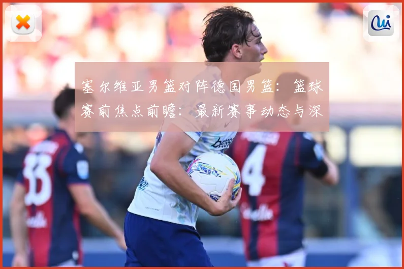 塞尔维亚男篮对阵德国男篮：篮球赛前焦点前瞻：最新赛事动态与深度分析