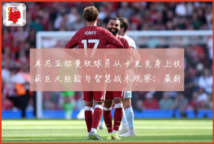 库尼亚称曼联球员从卡里克身上收获巨大经验与智慧战术观察：最新赛事动态与深度分析
