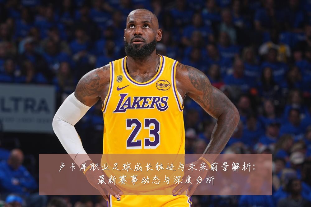 卢卡库职业足球成长轨迹与未来前景解析：最新赛事动态与深度分析